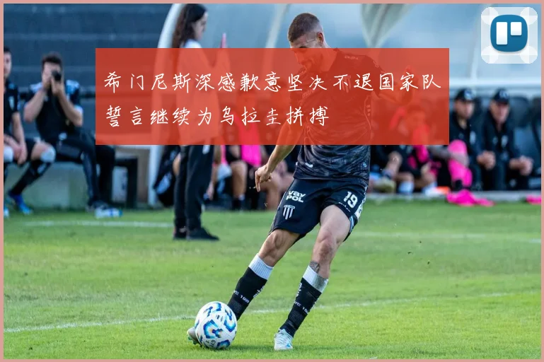 希门尼斯深感歉意坚决不退国家队誓言继续为乌拉圭拼搏