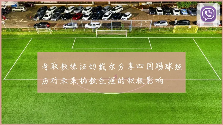 考取教练证的戴尔分享四国踢球经历对未来执教生涯的积极影响