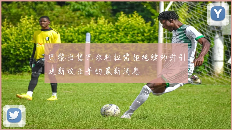 巴黎出售巴尔科拉需拒绝续约并引进新攻击手的最新消息