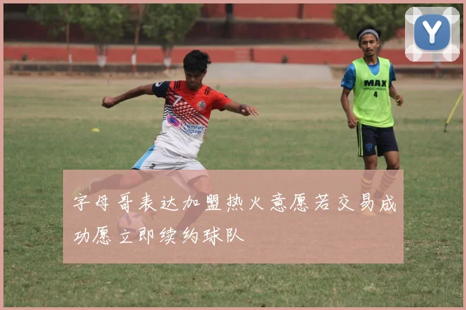 字母哥表达加盟热火意愿若交易成功愿立即续约球队
