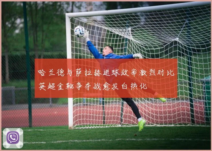 哈兰德与萨拉赫进球效率激烈对比英超金靴争夺战愈发白热化