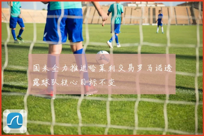 国米全力推进哈莱利交易罗马诺透露球队核心目标不变