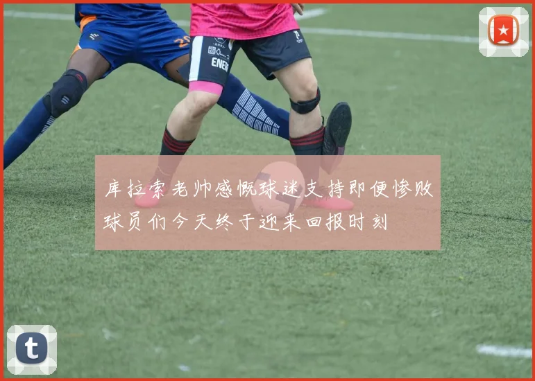 库拉索老帅感慨球迷支持即便惨败球员们今天终于迎来回报时刻
