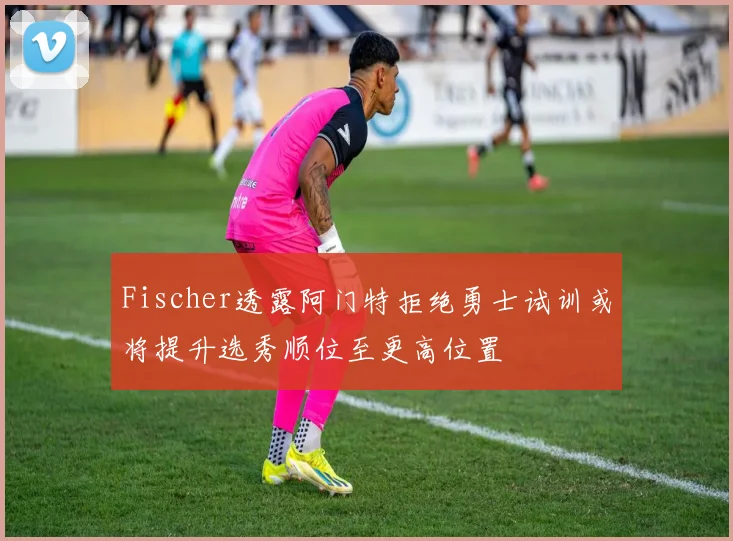 Fischer透露阿门特拒绝勇士试训或将提升选秀顺位至更高位置