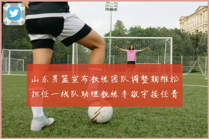 山东男篮宣布教练团队调整鞠维松担任一线队助理教练李敬宇接任青年队主教练