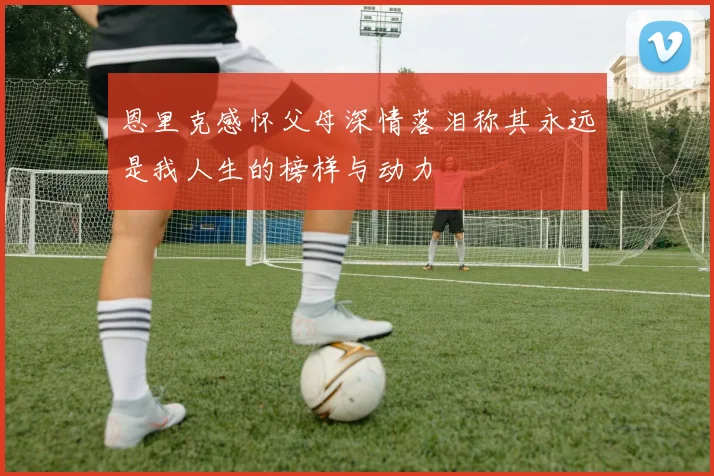 恩里克感怀父母深情落泪称其永远是我人生的榜样与动力