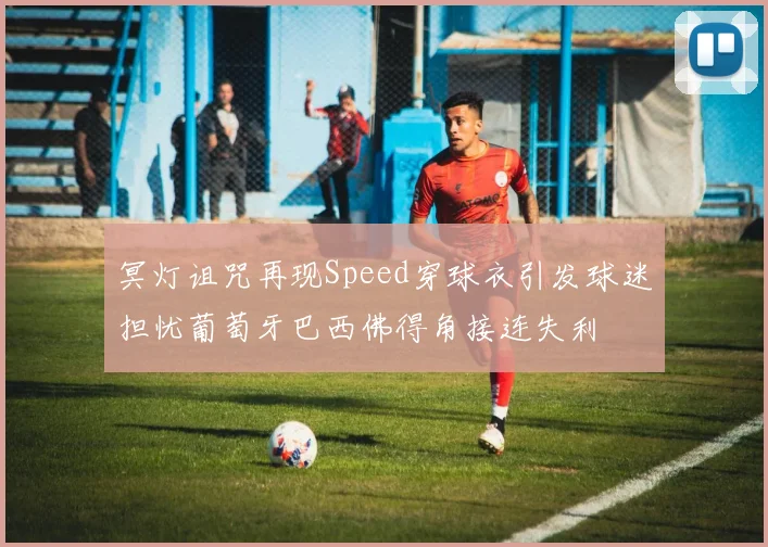 冥灯诅咒再现Speed穿球衣引发球迷担忧葡萄牙巴西佛得角接连失利