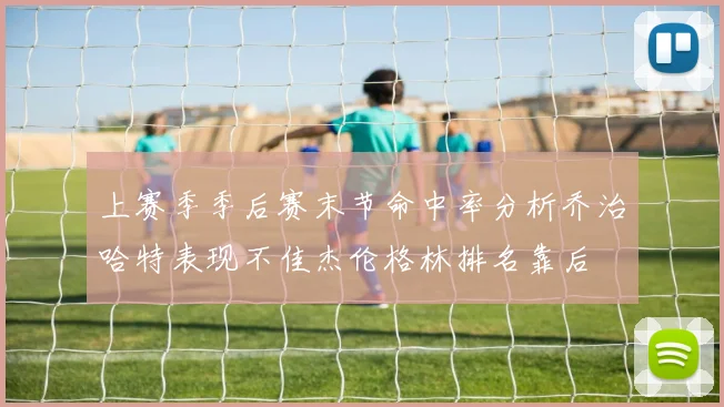上赛季季后赛末节命中率分析乔治哈特表现不佳杰伦格林排名靠后