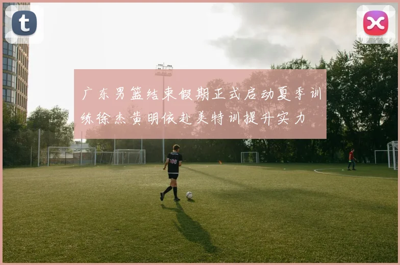 广东男篮结束假期正式启动夏季训练徐杰黄明依赴美特训提升实力