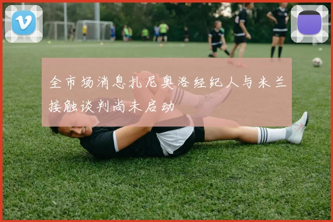 全市场消息扎尼奥洛经纪人与米兰接触谈判尚未启动