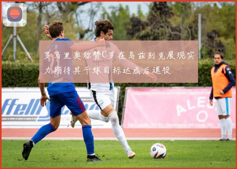 罗马里奥称赞C罗在乌兹别克展现实力期待其千球目标达成后退役