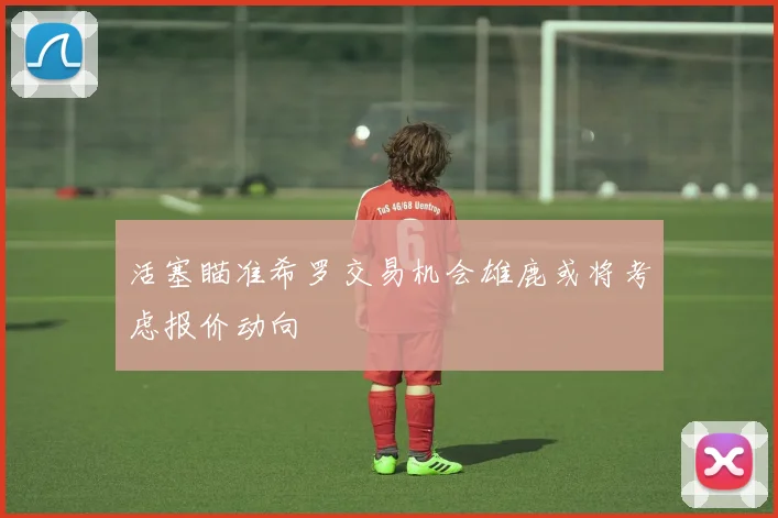 活塞瞄准希罗交易机会雄鹿或将考虑报价动向