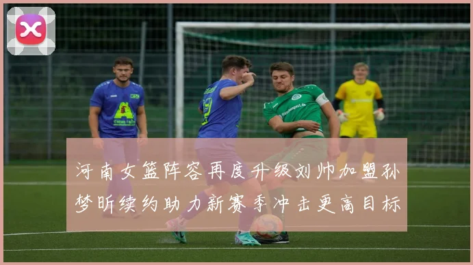 河南女篮阵容再度升级刘帅加盟孙梦昕续约助力新赛季冲击更高目标
